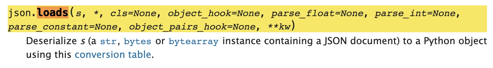 json.loads(s, *, cls=None, object_hook=None, parse_float=None, parse_int=None, parse_constant=None, object_pairs_hook=None, **kw)
Deserialize s (a str, bytes or bytearray instance containing a JSON document) to a Python object using this conversion table.