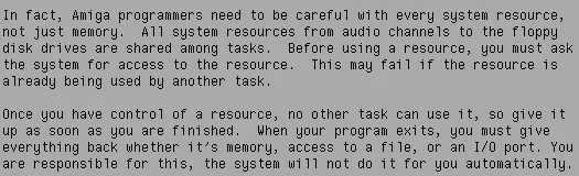"In fact, Amiga programmers need to be careful with every system resource, not just memory. All system resources from audio channels to the floppy disk drives are shared among tasks. Before using a resource, you must ask the system for access to the resource. This may fail if the resource is already being used by another task. --- Once you have control of a resource, no other task can use it, so give it up as soon as you are finished. When your program exits, you must give everything back whether it's memory, access to a file, or an I/O port. You are responsible for this, the system will not do it for you automatically."